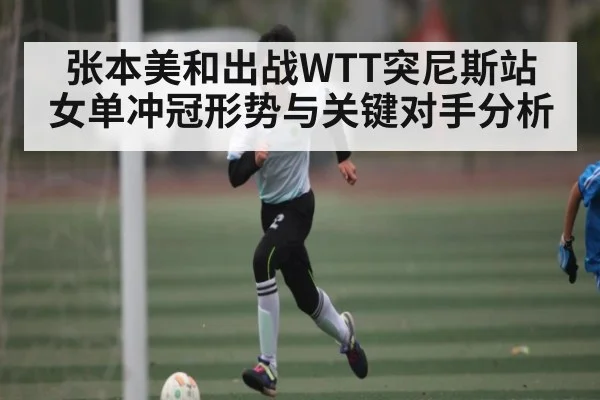 张本美和出战WTT突尼斯站 女单冲冠形势与关键对手分析